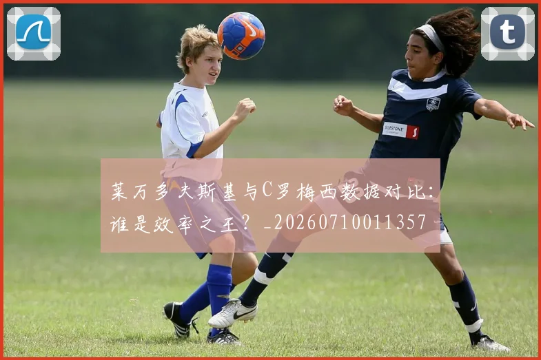 莱万多夫斯基与C罗梅西数据对比:谁是效率之王?_20260710011357