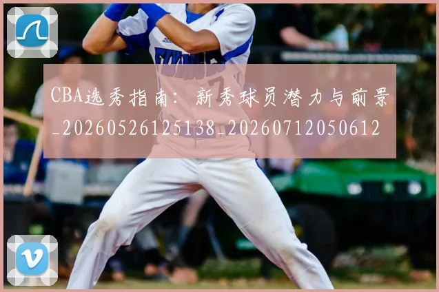 CBA选秀指南:新秀球员潜力与前景_20260526125138_20260712050612