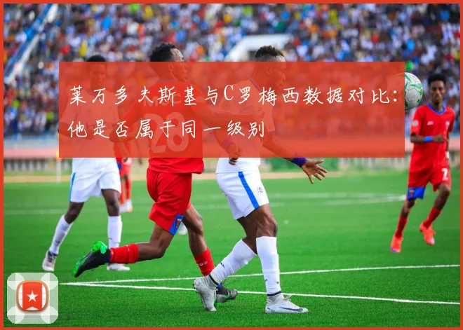莱万多夫斯基与C罗梅西数据对比：他是否属于同一级别