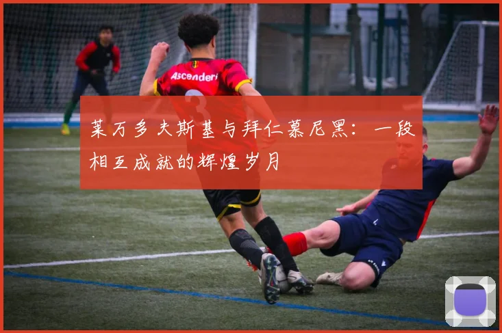 莱万多夫斯基与拜仁慕尼黑：一段相互成就的辉煌岁月