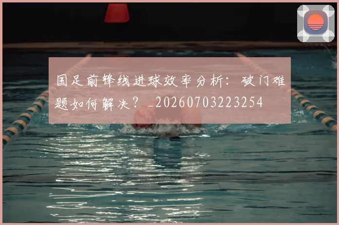 国足前锋线进球效率分析：破门难题如何解决？_20260703223254