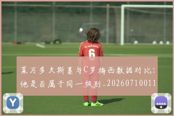 莱万多夫斯基与C罗梅西数据对比:他是否属于同一级别_20260710011355
