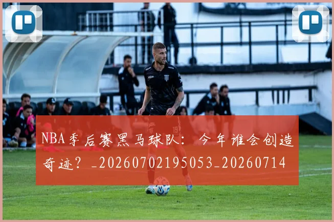NBA季后赛黑马球队:今年谁会创造奇迹?_20260702195053_20260714213025