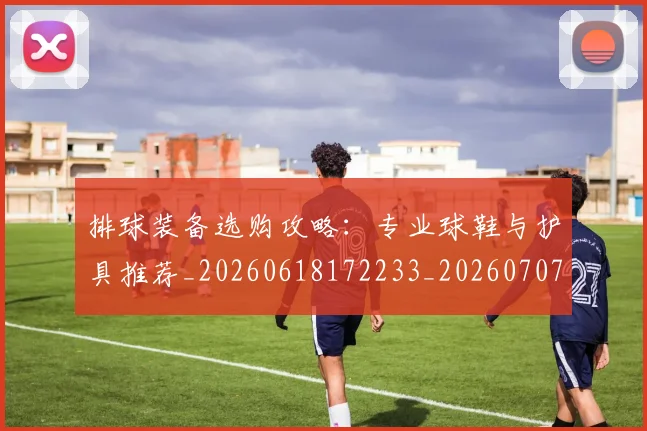 排球装备选购攻略：专业球鞋与护具推荐_20260618172233_20260707015339