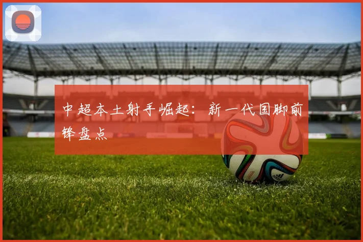 中超本土射手崛起：新一代国脚前锋盘点
