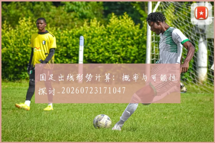 国足出线形势计算:概率与可能性探讨_20260723171047